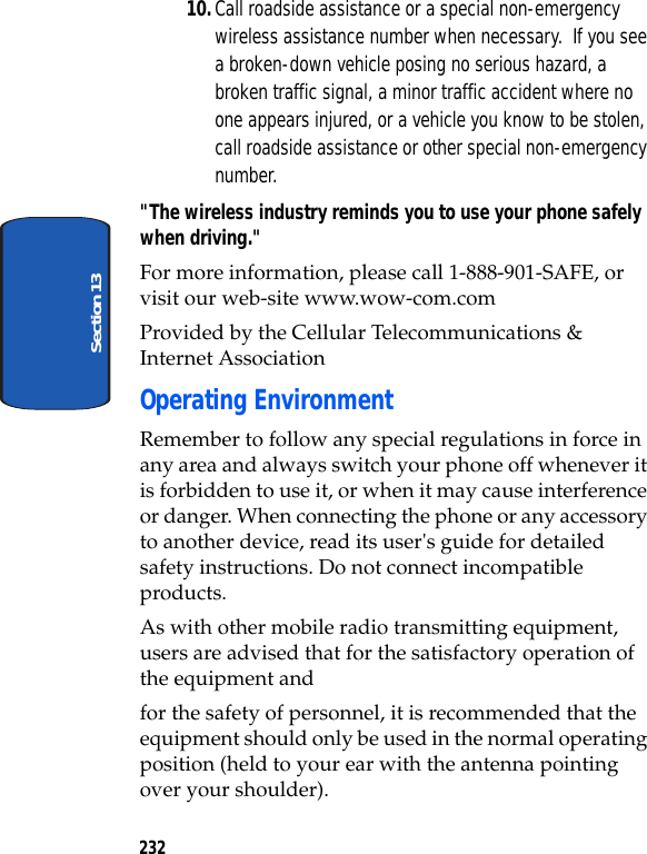 232Section 1310.Call roadside assistance or a special non-emergency wireless assistance number when necessary. If you see a broken-down vehicle posing no serious hazard, a broken traffic signal, a minor traffic accident where no one appears injured, or a vehicle you know to be stolen, call roadside assistance or other special non-emergency number."The wireless industry reminds you to use your phone safely when driving."For more information, please call 1-888-901-SAFE, or visit our web-site www.wow-com.com Provided by the Cellular Telecommunications & Internet AssociationOperating EnvironmentRemember to follow any special regulations in force in any area and always switch your phone off whenever it is forbidden to use it, or when it may cause interference or danger. When connecting the phone or any accessory to another device, read its user's guide for detailed safety instructions. Do not connect incompatible products.As with other mobile radio transmitting equipment, users are advised that for the satisfactory operation of the equipment andfor the safety of personnel, it is recommended that the equipment should only be used in the normal operating position (held to your ear with the antenna pointing over your shoulder).