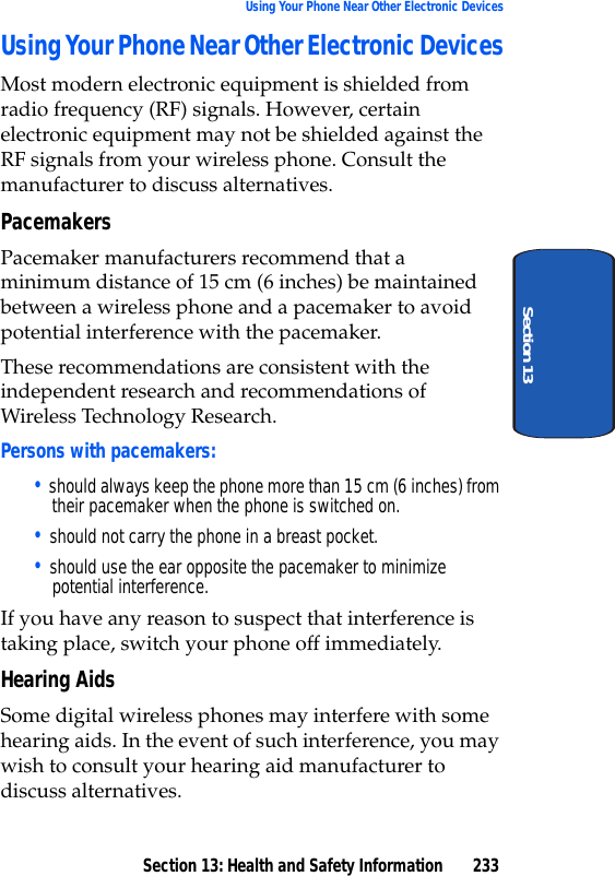 Section 13: Health and Safety Information 233Using Your Phone Near Other Electronic DevicesSection 13Using Your Phone Near Other Electronic DevicesMost modern electronic equipment is shielded from radio frequency (RF) signals. However, certain electronic equipment may not be shielded against the RF signals from your wireless phone. Consult the manufacturer to discuss alternatives.PacemakersPacemaker manufacturers recommend that a minimum distance of 15 cm (6 inches) be maintained between a wireless phone and a pacemaker to avoid potential interference with the pacemaker.These recommendations are consistent with the independent research and recommendations of Wireless Technology Research.Persons with pacemakers:• should always keep the phone more than 15 cm (6 inches) from their pacemaker when the phone is switched on.• should not carry the phone in a breast pocket.• should use the ear opposite the pacemaker to minimize potential interference.If you have any reason to suspect that interference is taking place, switch your phone off immediately.Hearing AidsSome digital wireless phones may interfere with some hearing aids. In the event of such interference, you may wish to consult your hearing aid manufacturer to discuss alternatives.