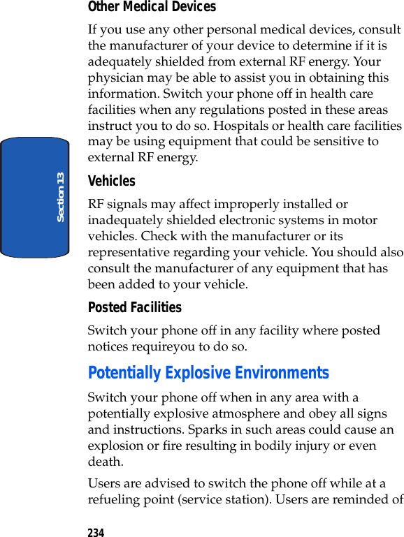 234Section 13Other Medical DevicesIf you use any other personal medical devices, consult the manufacturer of your device to determine if it is adequately shielded from external RF energy. Your physician may be able to assist you in obtaining this information. Switch your phone off in health care facilities when any regulations posted in these areas instruct you to do so. Hospitals or health care facilities may be using equipment that could be sensitive to external RF energy.VehiclesRF signals may affect improperly installed or inadequately shielded electronic systems in motor vehicles. Check with the manufacturer or its representative regarding your vehicle. You should also consult the manufacturer of any equipment that has been added to your vehicle.Posted FacilitiesSwitch your phone off in any facility where posted notices requireyou to do so.Potentially Explosive EnvironmentsSwitch your phone off when in any area with a potentially explosive atmosphere and obey all signs and instructions. Sparks in such areas could cause an explosion or fire resulting in bodily injury or even death.Users are advised to switch the phone off while at a refueling point (service station). Users are reminded of