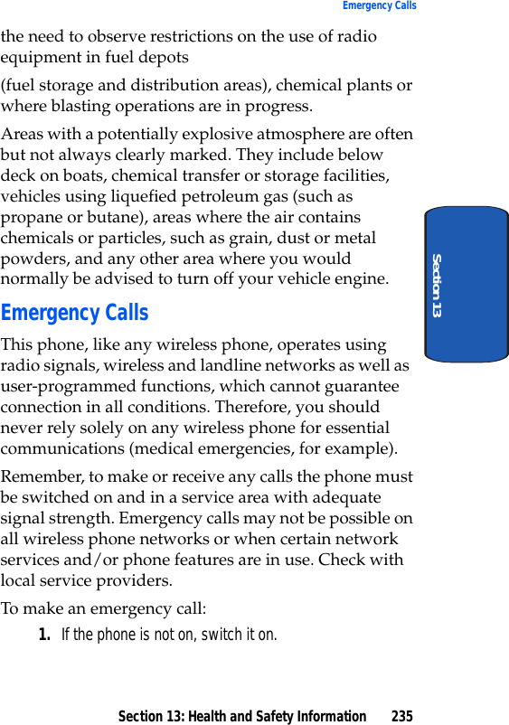 Section 13: Health and Safety Information 235Emergency CallsSection 13the need to observe restrictions on the use of radio equipment in fuel depots(fuel storage and distribution areas), chemical plants or where blasting operations are in progress.Areas with a potentially explosive atmosphere are often but not always clearly marked. They include below deck on boats, chemical transfer or storage facilities, vehicles using liquefied petroleum gas (such as propane or butane), areas where the air contains chemicals or particles, such as grain, dust or metal powders, and any other area where you would normally be advised to turn off your vehicle engine.Emergency CallsThis phone, like any wireless phone, operates using radio signals, wireless and landline networks as well as user-programmed functions, which cannot guarantee connection in all conditions. Therefore, you should never rely solely on any wireless phone for essential communications (medical emergencies, for example).Remember, to make or receive any calls the phone must be switched on and in a service area with adequate signal strength. Emergency calls may not be possible on all wireless phone networks or when certain network services and/or phone features are in use. Check with local service providers.To make an emergency call:1. If the phone is not on, switch it on.