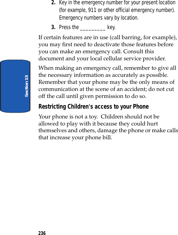 236Section 132. Key in the emergency number for your present location (for example, 911 or other official emergency number). Emergency numbers vary by location.3. Press the _________ key.If certain features are in use (call barring, for example), you may first need to deactivate those features before you can make an emergency call. Consult this document and your local cellular service provider.When making an emergency call, remember to give all the necessary information as accurately as possible. Remember that your phone may be the only means of communication at the scene of an accident; do not cut off the call until given permission to do so.Restricting Children's access to your PhoneYour phone is not a toy. Children should not be allowed to play with it because they could hurt themselves and others, damage the phone or make calls that increase your phone bill.