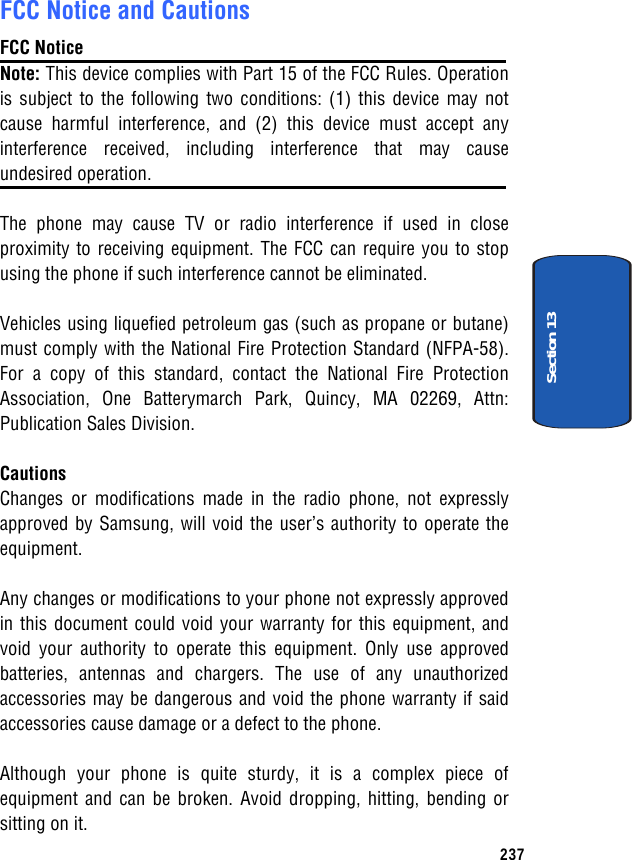 FCC Notice and Cautions FCC Notice Note: This device complies with Part 15 of the FCC Rules. Operation is subject to the following two conditions: (1) this device may not cause harmful interference, and (2) this device must accept any interference received, including interference that may cause undesired operation. The phone may cause TV or radio interference if used in close proximity to receiving equipment. The FCC can require you to stop using the phone if such interference cannot be eliminated. Vehicles using liquefied petroleum gas (such as propane or butane) must comply with the National Fire Protection Standard (NFPA-58). For a copy of this standard, contact the National Fire Protection Association, One Batterymarch Park, Quincy, MA 02269, Attn: Publication Sales Division. Cautions Changes or modifications made in the radio phone, not expressly approved by Samsung, will void the user’s authority to operate the equipment. Any changes or modifications to your phone not expressly approved in this document could void your warranty for this equipment, and void your authority to operate this equipment. Only use approved batteries, antennas and chargers. The use of any unauthorized accessories may be dangerous and void the phone warranty if said accessories cause damage or a defect to the phone. Although your phone is quite sturdy, it is a complex piece of equipment and can be broken. Avoid dropping, hitting, bending or sitting on it. 237Section 13