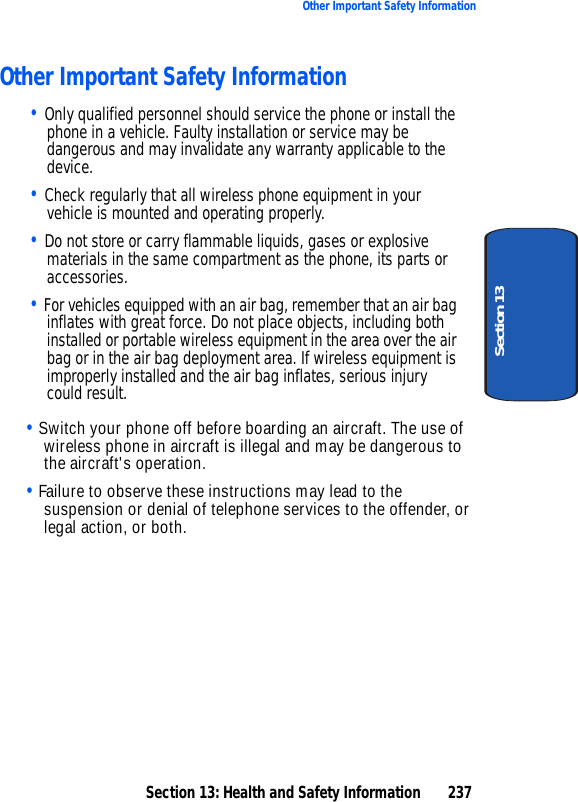 Section 13: Health and Safety Information 237Other Important Safety InformationSection 13Other Important Safety Information• Only qualified personnel should service the phone or install the phone in a vehicle. Faulty installation or service may be dangerous and may invalidate any warranty applicable to the device.• Check regularly that all wireless phone equipment in your vehicle is mounted and operating properly.• Do not store or carry flammable liquids, gases or explosive materials in the same compartment as the phone, its parts or accessories.• For vehicles equipped with an air bag, remember that an air bag inflates with great force. Do not place objects, including both installed or portable wireless equipment in the area over the air bag or in the air bag deployment area. If wireless equipment is improperly installed and the air bag inflates, serious injury could result.Section 13• Switch your phone off before boarding an aircraft. The use of wireless phone in aircraft is illegal and may be dangerous to the aircraft's operation.• Failure to observe these instructions may lead to the suspension or denial of telephone services to the offender, or legal action, or both.Section 13