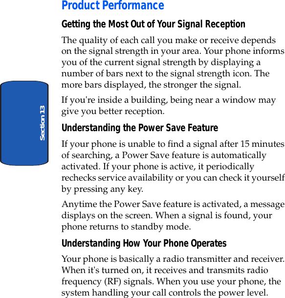 Section 13• Product PerformanceGetting the Most Out of Your Signal ReceptionThe quality of each call you make or receive depends on the signal strength in your area. Your phone informs you of the current signal strength by displaying a number of bars next to the signal strength icon. The more bars displayed, the stronger the signal.If you're inside a building, being near a window may give you better reception.Understanding the Power Save FeatureIf your phone is unable to find a signal after 15 minutes of searching, a Power Save feature is automatically activated. If your phone is active, it periodically rechecks service availability or you can check it yourself by pressing any key.Anytime the Power Save feature is activated, a message displays on the screen. When a signal is found, your phone returns to standby mode.Understanding How Your Phone OperatesYour phone is basically a radio transmitter and receiver. When it's turned on, it receives and transmits radio frequency (RF) signals. When you use your phone, the system handling your call controls the power level.