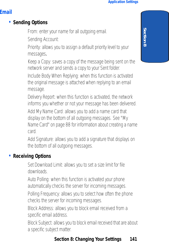 Section 8: Changing Your Settings 141Application SettingsSection 8Email• Sending Options• From: enter your name for all outgoing email.• Sending Account: • Priority: allows you to assign a default priority level to your messages.• Keep a Copy: saves a copy of the message being sent on the network server and sends a copy to your Sent folder.• Include Body When Replying: when this function is activated the original message is attached when replying to an email message.• Delivery Report: when this function is activated, the network informs you whether or not your message has been delivered.• Add My Name Card: allows you to add a name card that display on the bottom of all outgoing messages. See "My Name Card" on page 88 for information about creating a name card.• Add Signature: allows you to add a signature that displays on the bottom of all outgoing messages.• Receiving Options• Set Download Limit: allows you to set a size limit for file downloads.• Auto Polling: when this function is activated your phone automatically checks the server for incoming messages.• Polling Frequency: allows you to select how often the phone checks the server for incoming messages.• Block Address: allows you to block email received from a specific email address.• Block Subject: allows you to block email received that are about a specific subject matter.