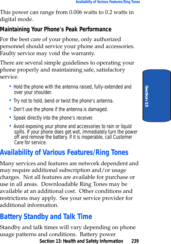 Section 13: Health and Safety Information 239Availability of Various Features/Ring TonesSection 13This power can range from 0.006 watts to 0.2 watts in digital mode.Maintaining Your Phone's Peak PerformanceFor the best care of your phone, only authorized personnel should service your phone and accessories. Faulty service may void the warranty.There are several simple guidelines to operating your phone properly and maintaining safe, satisfactory service.• Hold the phone with the antenna raised, fully-extended and over your shoulder.• Try not to hold, bend or twist the phone's antenna.• Don't use the phone if the antenna is damaged.• Speak directly into the phone's receiver.• Avoid exposing your phone and accessories to rain or liquid spills. If your phone does get wet, immediately turn the power off and remove the battery. If it is inoperable, call Customer Care for service.Availability of Various Features/Ring TonesMany services and features are network dependent and may require additional subscription and/or usage charges. Not all features are available for purchase or use in all areas. Downloadable Ring Tones may be available at an additional cost. Other conditions and restrictions may apply. See your service provider for additional information.Battery Standby and Talk TimeStandby and talk times will vary depending on phone usage patterns and conditions. Battery power