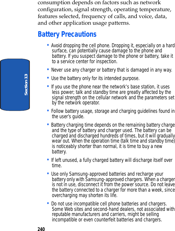 240Section 13consumption depends on factors such as network configuration, signal strength, operating temperature, features selected, frequency of calls, and voice, data, and other application usage patterns.Battery Precautions• Avoid dropping the cell phone. Dropping it, especially on a hard surface, can potentially cause damage to the phone and battery. If you suspect damage to the phone or battery, take it to a service center for inspection. • Never use any charger or battery that is damaged in any way.• Use the battery only for its intended purpose.• If you use the phone near the network's base station, it uses less power; talk and standby time are greatly affected by the signal strength on the cellular network and the parameters set by the network operator.• Follow battery usage, storage and charging guidelines found in the user’s guide. • Battery charging time depends on the remaining battery charge and the type of battery and charger used. The battery can be charged and discharged hundreds of times, but it will gradually wear out. When the operation time (talk time and standby time) is noticeably shorter than normal, it is time to buy a new battery.• If left unused, a fully charged battery will discharge itself over time.• Use only Samsung-approved batteries and recharge your battery only with Samsung-approved chargers. When a charger is not in use, disconnect it from the power source. Do not leave the battery connected to a charger for more than a week, since overcharging may shorten its life.• Do not use incompatible cell phone batteries and chargers. Some Web sites and second-hand dealers, not associated with reputable manufacturers and carriers, might be selling incompatible or even counterfeit batteries and chargers.