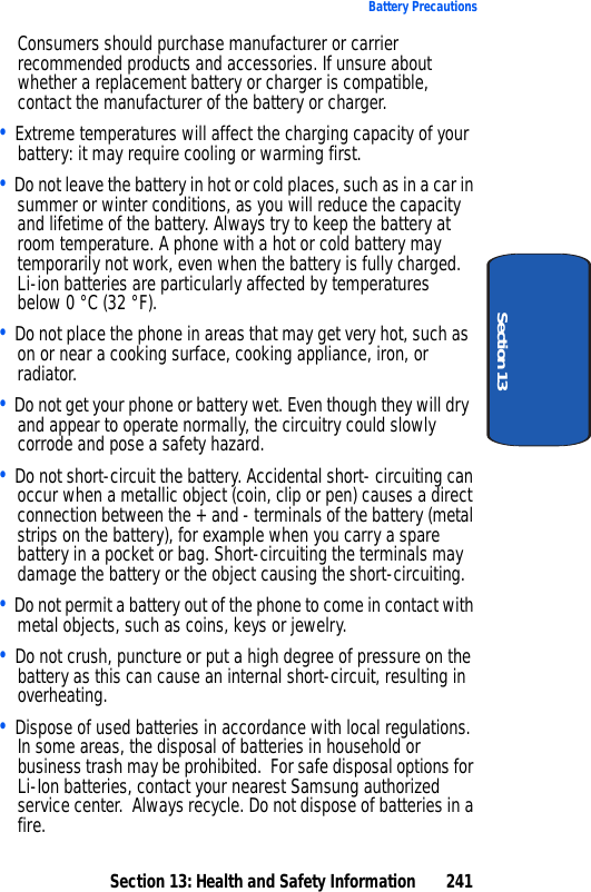 Section 13: Health and Safety Information 241Battery PrecautionsSection 13Consumers should purchase manufacturer or carrier recommended products and accessories. If unsure about whether a replacement battery or charger is compatible, contact the manufacturer of the battery or charger. • Extreme temperatures will affect the charging capacity of your battery: it may require cooling or warming first.• Do not leave the battery in hot or cold places, such as in a car in summer or winter conditions, as you will reduce the capacity and lifetime of the battery. Always try to keep the battery at room temperature. A phone with a hot or cold battery may temporarily not work, even when the battery is fully charged. Li-ion batteries are particularly affected by temperatures below 0 °C (32 °F).• Do not place the phone in areas that may get very hot, such as on or near a cooking surface, cooking appliance, iron, or radiator. • Do not get your phone or battery wet. Even though they will dry and appear to operate normally, the circuitry could slowly corrode and pose a safety hazard. • Do not short-circuit the battery. Accidental short- circuiting can occur when a metallic object (coin, clip or pen) causes a direct connection between the + and - terminals of the battery (metal strips on the battery), for example when you carry a spare battery in a pocket or bag. Short-circuiting the terminals may damage the battery or the object causing the short-circuiting.• Do not permit a battery out of the phone to come in contact with metal objects, such as coins, keys or jewelry. • Do not crush, puncture or put a high degree of pressure on the battery as this can cause an internal short-circuit, resulting in overheating. • Dispose of used batteries in accordance with local regulations. In some areas, the disposal of batteries in household or business trash may be prohibited. For safe disposal options for Li-Ion batteries, contact your nearest Samsung authorized service center. Always recycle. Do not dispose of batteries in a fire.