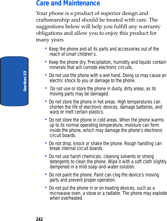 242Section 13Care and MaintenanceYour phone is a product of superior design and craftsmanship and should be treated with care. The suggestions below will help you fulfill any warranty obligations and allow you to enjoy this product for many years• Keep the phone and all its parts and accessories out of the reach of small children's.• Keep the phone dry. Precipitation, humidity and liquids contain minerals that will corrode electronic circuits.• Do not use the phone with a wet hand. Doing so may cause an electric shock to you or damage to the phone.• Do not use or store the phone in dusty, dirty areas, as its moving parts may be damaged.• Do not store the phone in hot areas. High temperatures can shorten the life of electronic devices, damage batteries, and warp or melt certain plastics.• Do not store the phone in cold areas. When the phone warms up to its normal operating temperature, moisture can form inside the phone, which may damage the phone's electronic circuit boards.• Do not drop, knock or shake the phone. Rough handling can break internal circuit boards.• Do not use harsh chemicals, cleaning solvents or strong detergents to clean the phone. Wipe it with a soft cloth slightly dampened in a mild soap-and-water solution.• Do not paint the phone. Paint can clog the device's moving parts and prevent proper operation.• Do not put the phone in or on heating devices, such as a microwave oven, a stove or a radiator. The phone may explode when overheated.