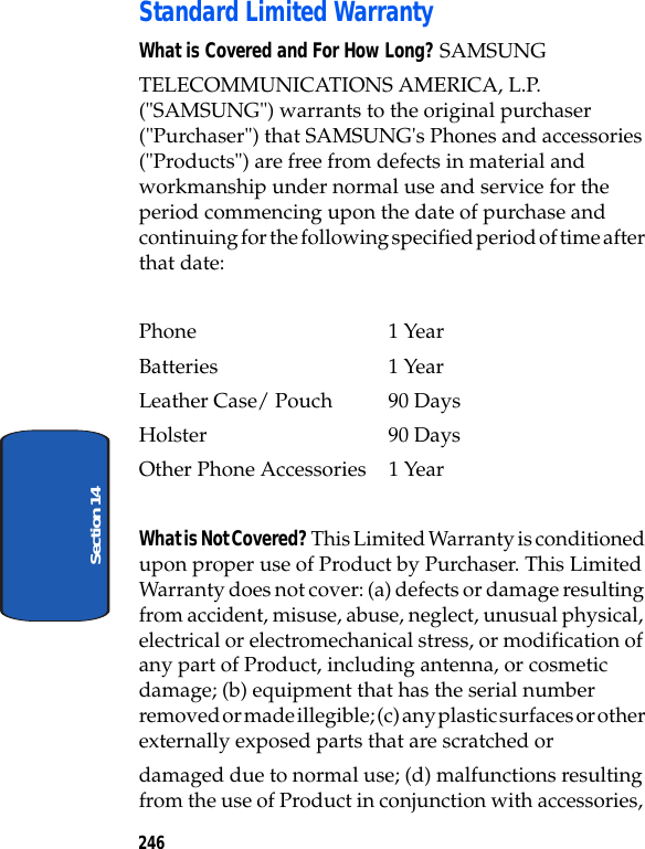 246Section 14Standard Limited WarrantyWhat is Covered and For How Long? SAMSUNGTELECOMMUNICATIONS AMERICA, L.P. ("SAMSUNG") warrants to the original purchaser ("Purchaser") that SAMSUNG's Phones and accessories ("Products") are free from defects in material and workmanship under normal use and service for the period commencing upon the date of purchase and continuing for the following specified period of time after that date:Phone 1 YearBatteries 1 YearLeather Case/ Pouch 90 DaysHolster 90 DaysOther Phone Accessories 1 YearWhat is Not Covered? This Limited Warranty is conditioned upon proper use of Product by Purchaser. This Limited Warranty does not cover: (a) defects or damage resulting from accident, misuse, abuse, neglect, unusual physical, electrical or electromechanical stress, or modification of any part of Product, including antenna, or cosmetic damage; (b) equipment that has the serial number removed or made illegible; (c) any plastic surfaces or other externally exposed parts that are scratched ordamaged due to normal use; (d) malfunctions resulting from the use of Product in conjunction with accessories,