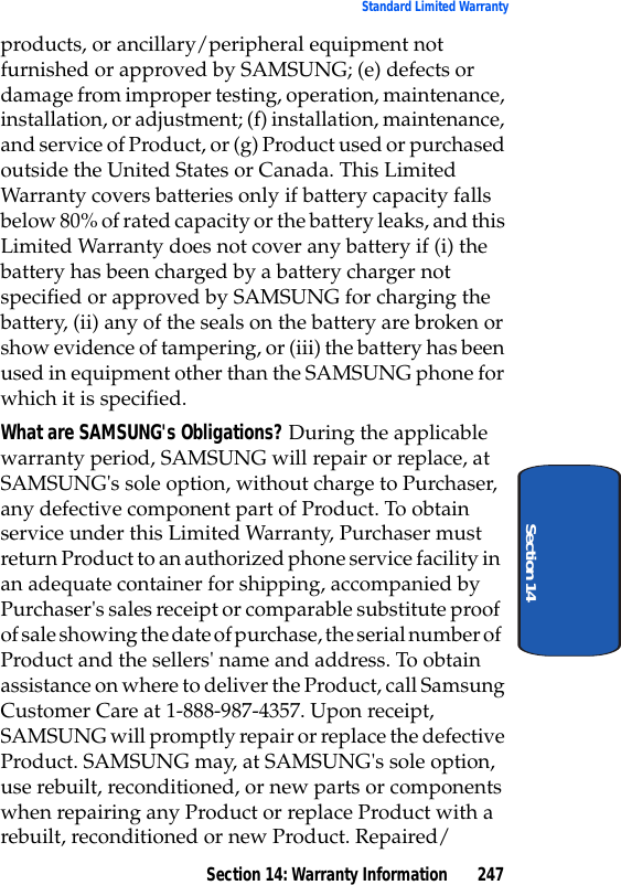 Section 14: Warranty Information 247Standard Limited WarrantySection 14products, or ancillary/peripheral equipment not furnished or approved by SAMSUNG; (e) defects or damage from improper testing, operation, maintenance, installation, or adjustment; (f) installation, maintenance, and service of Product, or (g) Product used or purchased outside the United States or Canada. This Limited Warranty covers batteries only if battery capacity falls below 80% of rated capacity or the battery leaks, and this Limited Warranty does not cover any battery if (i) the battery has been charged by a battery charger not specified or approved by SAMSUNG for charging the battery, (ii) any of the seals on the battery are broken or show evidence of tampering, or (iii) the battery has been used in equipment other than the SAMSUNG phone for which it is specified.What are SAMSUNG's Obligations? During the applicable warranty period, SAMSUNG will repair or replace, at SAMSUNG's sole option, without charge to Purchaser, any defective component part of Product. To obtain service under this Limited Warranty, Purchaser must return Product to an authorized phone service facility in an adequate container for shipping, accompanied by Purchaser's sales receipt or comparable substitute proof of sale showing the date of purchase, the serial number of Product and the sellers' name and address. To obtain assistance on where to deliver the Product, call Samsung Customer Care at 1-888-987-4357. Upon receipt, SAMSUNG will promptly repair or replace the defective Product. SAMSUNG may, at SAMSUNG's sole option, use rebuilt, reconditioned, or new parts or components when repairing any Product or replace Product with a rebuilt, reconditioned or new Product. Repaired/