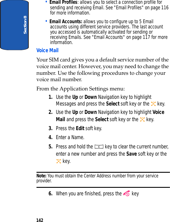 Section 8142• Email Profiles: allows you to select a connection profile for sending and receiving Email. See "Email Profiles" on page 116 for more information.• Email Accounts: allows you to configure up to 5 Email accounts using different service providers. The last account you accessed is automatically activated for sending or receiving Emails. See "Email Accounts" on page 117 for more information.Voice MailYour SIM card gives you a default service number of the voice mail center. However, you may need to change the number. Use the following procedures to change your voice mail number.From the Application Settings menu:1. Use the Up or Down Navigation key to highlight Messages and press the Select soft key or the key.2. Use the Up or Down Navigation key to highlight Voice Mail and press the Select soft key or the key.3. Press the Edit soft key.4. Enter a Name.5. Press and hold the key to clear the current number, enter a new number and press the Save soft key or the key.Note: You must obtain the Center Address number from your service provider.6. When you are finished, press the key