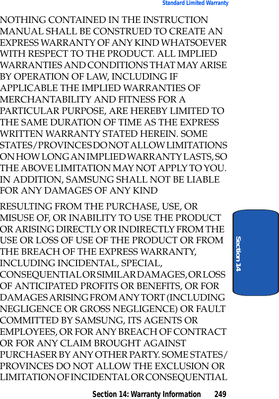 Section 14: Warranty Information 249Standard Limited WarrantySection 14NOTHING CONTAINED IN THE INSTRUCTION MANUAL SHALL BE CONSTRUED TO CREATE AN EXPRESS WARRANTY OF ANY KIND WHATSOEVER WITH RESPECT TO THE PRODUCT. ALL IMPLIED WARRANTIES AND CONDITIONS THAT MAY ARISE BY OPERATION OF LAW, INCLUDING IF APPLICABLE THE IMPLIED WARRANTIES OF MERCHANTABILITY AND FITNESS FOR A PARTICULAR PURPOSE, ARE HEREBY LIMITED TO THE SAME DURATION OF TIME AS THE EXPRESS WRITTEN WARRANTY STATED HEREIN. SOME STATES/PROVINCES DO NOT ALLOW LIMITATIONS ON HOW LONG AN IMPLIED WARRANTY LASTS, SO THE ABOVE LIMITATION MAY NOT APPLY TO YOU. IN ADDITION, SAMSUNG SHALL NOT BE LIABLE FOR ANY DAMAGES OF ANY KINDRESULTING FROM THE PURCHASE, USE, OR MISUSE OF, OR INABILITY TO USE THE PRODUCT OR ARISING DIRECTLY OR INDIRECTLY FROM THE USE OR LOSS OF USE OF THE PRODUCT OR FROM THE BREACH OF THE EXPRESS WARRANTY, INCLUDING INCIDENTAL, SPECIAL, CONSEQUENTIAL OR SIMILAR DAMAGES, OR LOSS OF ANTICIPATED PROFITS OR BENEFITS, OR FOR DAMAGES ARISING FROM ANY TORT (INCLUDING NEGLIGENCE OR GROSS NEGLIGENCE) OR FAULT COMMITTED BY SAMSUNG, ITS AGENTS OR EMPLOYEES, OR FOR ANY BREACH OF CONTRACT OR FOR ANY CLAIM BROUGHT AGAINST PURCHASER BY ANY OTHER PARTY. SOME STATES/PROVINCES DO NOT ALLOW THE EXCLUSION OR LIMITATION OF INCIDENTAL OR CONSEQUENTIAL