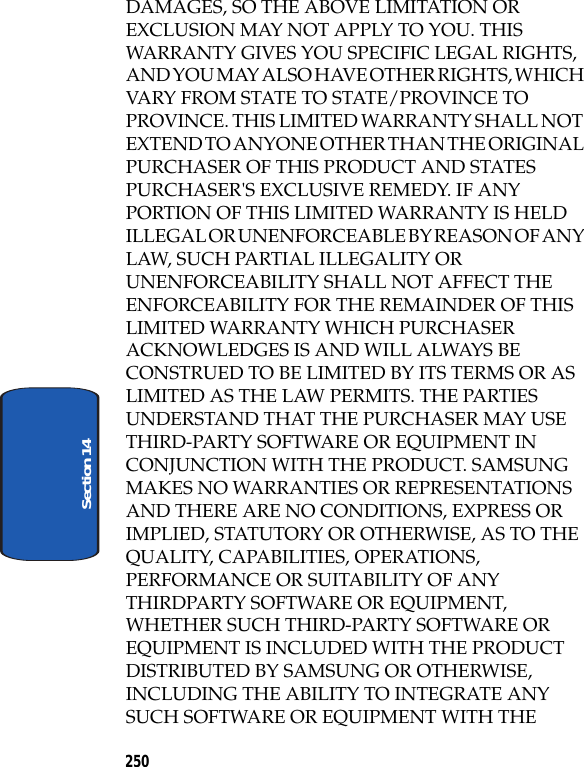 250Section 14DAMAGES, SO THE ABOVE LIMITATION OR EXCLUSION MAY NOT APPLY TO YOU. THIS WARRANTY GIVES YOU SPECIFIC LEGAL RIGHTS, AND YOU MAY ALSO HAVE OTHER RIGHTS, WHICH VARY FROM STATE TO STATE/PROVINCE TO PROVINCE. THIS LIMITED WARRANTY SHALL NOT EXTEND TO ANYONE OTHER THAN THE ORIGINAL PURCHASER OF THIS PRODUCT AND STATES PURCHASER'S EXCLUSIVE REMEDY. IF ANY PORTION OF THIS LIMITED WARRANTY IS HELD ILLEGAL OR UNENFORCEABLE BY REASON OF ANY LAW, SUCH PARTIAL ILLEGALITY OR UNENFORCEABILITY SHALL NOT AFFECT THE ENFORCEABILITY FOR THE REMAINDER OF THIS LIMITED WARRANTY WHICH PURCHASER ACKNOWLEDGES IS AND WILL ALWAYS BE CONSTRUED TO BE LIMITED BY ITS TERMS OR AS LIMITED AS THE LAW PERMITS. THE PARTIES UNDERSTAND THAT THE PURCHASER MAY USE THIRD-PARTY SOFTWARE OR EQUIPMENT IN CONJUNCTION WITH THE PRODUCT. SAMSUNG MAKES NO WARRANTIES OR REPRESENTATIONS AND THERE ARE NO CONDITIONS, EXPRESS OR IMPLIED, STATUTORY OR OTHERWISE, AS TO THE QUALITY, CAPABILITIES, OPERATIONS, PERFORMANCE OR SUITABILITY OF ANY THIRDPARTY SOFTWARE OR EQUIPMENT, WHETHER SUCH THIRD-PARTY SOFTWARE OR EQUIPMENT IS INCLUDED WITH THE PRODUCT DISTRIBUTED BY SAMSUNG OR OTHERWISE, INCLUDING THE ABILITY TO INTEGRATE ANY SUCH SOFTWARE OR EQUIPMENT WITH THE
