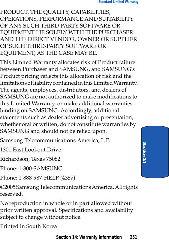 Section 14: Warranty Information 251Standard Limited WarrantySection 14PRODUCT. THE QUALITY, CAPABILITIES, OPERATIONS, PERFORMANCE AND SUITABILITY OF ANY SUCH THIRD-PARTY SOFTWARE OR EQUIPMENT LIE SOLELY WITH THE PURCHASER AND THE DIRECT VENDOR, OWNER OR SUPPLIER OF SUCH THIRD-PARTY SOFTWARE OR EQUIPMENT, AS THE CASE MAY BE.This Limited Warranty allocates risk of Product failure between Purchaser and SAMSUNG, and SAMSUNG's Product pricing reflects this allocation of risk and the limitations of liability contained in this Limited Warranty. The agents, employees, distributors, and dealers of SAMSUNG are not authorized to make modifications to this Limited Warranty, or make additional warranties binding on SAMSUNG. Accordingly, additional statements such as dealer advertising or presentation, whether oral or written, do not constitute warranties by SAMSUNG and should not be relied upon.Samsung Telecommunications America, L.P.1301 East Lookout DriveRichardson, Texas 75082Phone: 1-800-SAMSUNGPhone: 1-888-987-HELP (4357)©2005 Samsung Telecommunications America. All rights reserved.No reproduction in whole or in part allowed without prior written approval. Specifications and availability subject to change without notice.Printed in South Korea