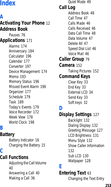 253IndexAActivating Your Phone 12Address BookPauses 76Applications 171Alarms 174Anniversary 184Calculator 196Calendar 177Converter 197Device Management 174Memo 193Memory Status 196Missed Event Alarm 196Organizer 177Schedule 179Task 189Today’s Events 179Voice Recorder 172Week View 178World Clock 198BBatteryBattery Indicator 16Charging the Battery 15CCall FunctionsAdjusting the Call Volume 40Answering a Call 40Making a Call 36Quiet Mode 49Call LogAddress Book 48Call Time 47Calls Made 46Calls Received 46Data Call Time 48Data Volume 47Delete All 47Speed Dial List 46Voice Mail 46Caller Group 79Camera 152Taking Pictures 152Command KeysClear Key 33End Key 33External LCD 34Send Key 33Soft keys 32DDisplay Settings 127Backlight 132Dialing Display 132Greeting Message 127LCD Brightness 131Menu Style 132Show Caller Information 132Sub LCD 130Wallpaper 128EEntering Text 63Changing the Text Entry