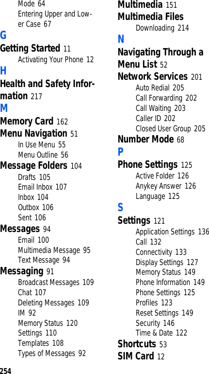 254Mode 64Entering Upper and Low-er Case 67GGetting Started 11Activating Your Phone 12HHealth and Safety Infor-mation 217MMemory Card 162Menu Navigation 51In Use Menu 55Menu Outline 56Message Folders 104Drafts 105Email Inbox 107Inbox 104Outbox 106Sent 106Messages 94Email 100Multimedia Message 95Text Message 94Messaging 91Broadcast Messages 109Chat 107Deleting Messages 109IM 92Memory Status 120Settings 110Templates 108Types of Messages 92Multimedia 151Multimedia FilesDownloading 214NNavigating Through a Menu List 52Network Services 201Auto Redial 205Call Forwarding 202Call Waiting 203Caller ID 202Closed User Group 205Number Mode 68PPhone Settings 125Active Folder 126Anykey Answer 126Language 125SSettings 121Application Settings 136Call 132Connectivity 133Display Settings 127Memory Status 149Phone Information 149Phone Settings 125Profiles 123Reset Settings 149Security 146Time & Date 122Shortcuts 53SIM Card 12