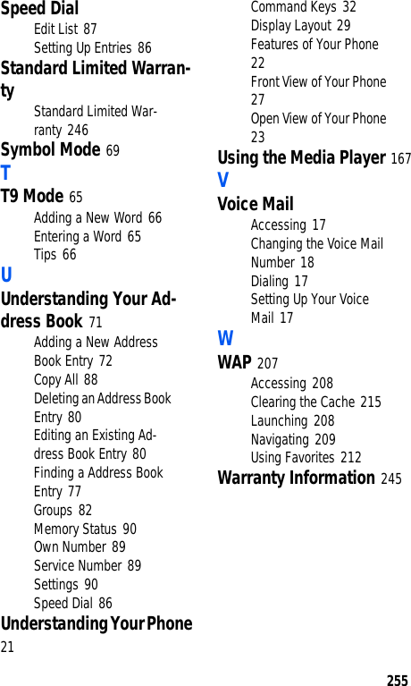 255Speed DialEdit List 87Setting Up Entries 86Standard Limited Warran-ty Standard Limited War-ranty 246Symbol Mode 69TT9 Mode 65Adding a New Word 66Entering a Word 65Tips 66UUnderstanding Your Ad-dress Book 71Adding a New Address Book Entry 72Copy All 88Deleting an Address Book Entry 80Editing an Existing Ad-dress Book Entry 80Finding a Address Book Entry 77Groups 82Memory Status 90Own Number 89Service Number 89Settings 90Speed Dial 86Understanding Your Phone 21Command Keys 32Display Layout 29Features of Your Phone 22Front View of Your Phone 27Open View of Your Phone 23Using the Media Player 167VVoice MailAccessing 17Changing the Voice Mail Number 18Dialing 17Setting Up Your Voice Mail 17WWAP 207Accessing 208Clearing the Cache 215Launching 208Navigating 209Using Favorites 212Warranty Information 245