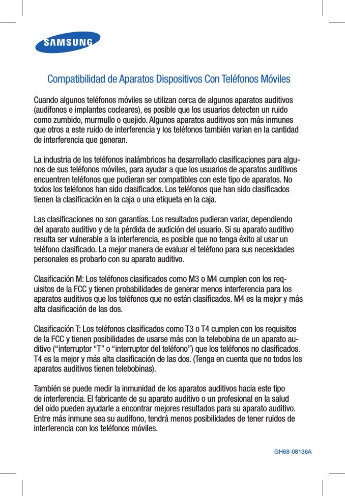 GH68-08136ACompatibilidad de Aparatos Dispositivos Con Teléfonos MóvilesCuando algunos teléfonos móviles se utilizan cerca de algunos aparatos auditivos (audífonos e implantes cocleares), es posible que los usuarios detecten un ruido como zumbido, murmullo o quejido. Algunos aparatos auditivos son más inmunes que otros a este ruido de interferencia y los teléfonos también varían en la cantidad de interferencia que generan.La industria de los teléfonos inalámbricos ha desarrollado clasificaciones para algu-nos de sus teléfonos móviles, para ayudar a que los usuarios de aparatos auditivos encuentren teléfonos que pudieran ser compatibles con este tipo de aparatos. No todos los teléfonos han sido clasificados. Los teléfonos que han sido clasificados tienen la clasificación en la caja o una etiqueta en la caja.Las clasificaciones no son garantías. Los resultados pudieran variar, dependiendo del aparato auditivo y de la pérdida de audición del usuario. Si su aparato auditivo resulta ser vulnerable a la interferencia, es posible que no tenga éxito al usar un teléfono clasificado. La mejor manera de evaluar el teléfono para sus necesidades personales es probarlo con su aparato auditivo.Clasificación M: Los teléfonos clasificados como M3 o M4 cumplen con los req-uisitos de la FCC y tienen probabilidades de generar menos interferencia para los aparatos auditivos que los teléfonos que no están clasificados. M4 es la mejor y más alta clasificación de las dos.Clasificación T: Los teléfonos clasificados como T3 o T4 cumplen con los requisitos de la FCC y tienen posibilidades de usarse más con la telebobina de un aparato au-ditivo (“interruptor “T” o “interruptor del teléfono”) que los teléfonos no clasificados. T4 es la mejor y más alta clasificación de las dos. (Tenga en cuenta que no todos los aparatos auditivos tienen telebobinas).También se puede medir la inmunidad de los aparatos auditivos hacia este tipo de interferencia. El fabricante de su aparato auditivo o un profesional en la salud del oído pueden ayudarle a encontrar mejores resultados para su aparato auditivo. Entre más inmune sea su audífono, tendrá menos posibilidades de tener ruidos de interferencia con los teléfonos móviles.