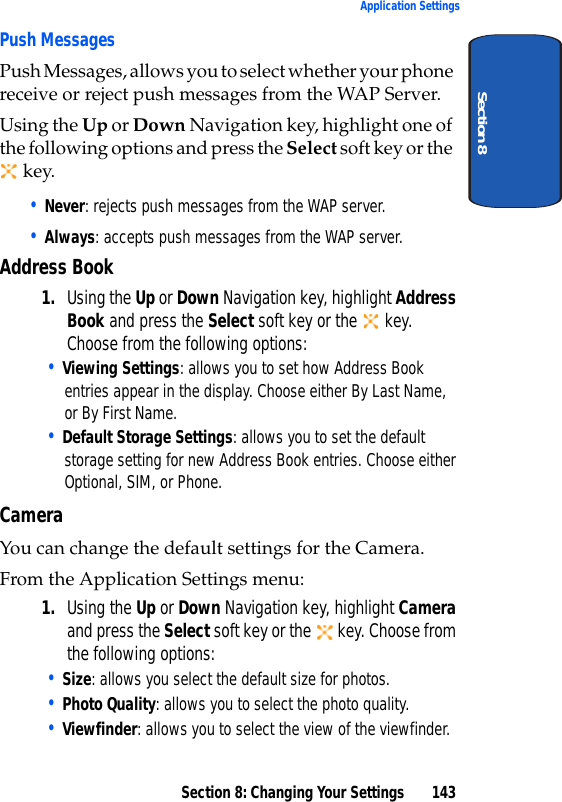 Section 8: Changing Your Settings 143Application SettingsSection 8Push MessagesPush Messages, allows you to select whether your phone receive or reject push messages from the WAP Server. Using the Up or Down Navigation key, highlight one of the following options and press the Select soft key or the key.• Never: rejects push messages from the WAP server.• Always: accepts push messages from the WAP server.Address Book1. Using the Up or Down Navigation key, highlight Address Book and press the Select soft key or the key. Choose from the following options:• Viewing Settings: allows you to set how Address Book entries appear in the display. Choose either By Last Name, or By First Name.• Default Storage Settings: allows you to set the default storage setting for new Address Book entries. Choose either Optional, SIM, or Phone.CameraYou can change the default settings for the Camera. From the Application Settings menu:1. Using the Up or Down Navigation key, highlight Camera and press the Select soft key or the key. Choose from the following options:• Size: allows you select the default size for photos.• Photo Quality: allows you to select the photo quality.• Viewfinder: allows you to select the view of the viewfinder.