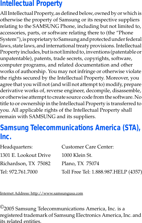 Intellectual PropertyAll Intellectual Property, as defined below, owned by or which is otherwise the property of Samsung or its respective suppliers relating to the SAMSUNG Phone, including but not limited to, accessories, parts, or software relating there to (the “Phone System”), is proprietary to Samsung and protected under federal laws, state laws, and international treaty provisions. Intellectual Property includes, but is not limited to, inventions (patentable or unpatentable), patents, trade secrets, copyrights, software, computer programs, and related documentation and other works of authorship. You may not infringe or otherwise violate the rights secured by the Intellectual Property. Moreover, you agree that you will not (and will not attempt to) modify, prepare derivative works of, reverse engineer, decompile, disassemble, or otherwise attempt to create source code from the software. No title to or ownership in the Intellectual Property is transferred to you. All applicable rights of the Intellectual Property shall remain with SAMSUNG and its suppliers.Samsung Telecommunications America (STA), Inc.Headquarters: Customer Care Center:1301 E. Lookout Drive 1000 Klein St.Richardson, TX 75082 Plano, TX 75074Tel: 972.761.7000 Toll Free Tel: 1.888.987.HELP (4357)Internet Address: http://www.samsungusa.com©2005 Samsung Telecommunications America, Inc. is a registered trademark of Samsung Electronics America, Inc. and its related entities.