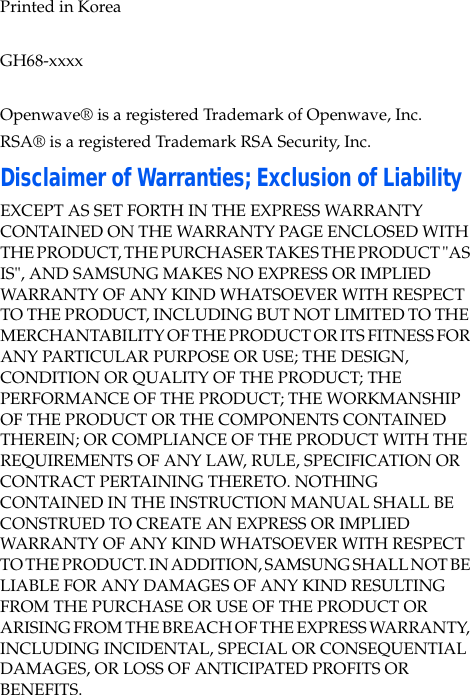 Printed in KoreaGH68-xxxxOpenwave® is a registered Trademark of Openwave, Inc.RSA® is a registered Trademark RSA Security, Inc.Disclaimer of Warranties; Exclusion of LiabilityEXCEPT AS SET FORTH IN THE EXPRESS WARRANTY CONTAINED ON THE WARRANTY PAGE ENCLOSED WITH THE PRODUCT, THE PURCHASER TAKES THE PRODUCT "AS IS", AND SAMSUNG MAKES NO EXPRESS OR IMPLIED WARRANTY OF ANY KIND WHATSOEVER WITH RESPECT TO THE PRODUCT, INCLUDING BUT NOT LIMITED TO THE MERCHANTABILITY OF THE PRODUCT OR ITS FITNESS FOR ANY PARTICULAR PURPOSE OR USE; THE DESIGN, CONDITION OR QUALITY OF THE PRODUCT; THE PERFORMANCE OF THE PRODUCT; THE WORKMANSHIP OF THE PRODUCT OR THE COMPONENTS CONTAINED THEREIN; OR COMPLIANCE OF THE PRODUCT WITH THE REQUIREMENTS OF ANY LAW, RULE, SPECIFICATION OR CONTRACT PERTAINING THERETO. NOTHING CONTAINED IN THE INSTRUCTION MANUAL SHALL BE CONSTRUED TO CREATE AN EXPRESS OR IMPLIED WARRANTY OF ANY KIND WHATSOEVER WITH RESPECT TO THE PRODUCT. IN ADDITION, SAMSUNG SHALL NOT BE LIABLE FOR ANY DAMAGES OF ANY KIND RESULTING FROM THE PURCHASE OR USE OF THE PRODUCT OR ARISING FROM THE BREACH OF THE EXPRESS WARRANTY, INCLUDING INCIDENTAL, SPECIAL OR CONSEQUENTIAL DAMAGES, OR LOSS OF ANTICIPATED PROFITS OR BENEFITS.
