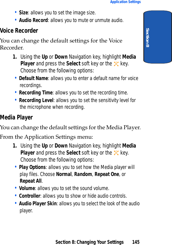 Section 8: Changing Your Settings 145Application SettingsSection 8• Size: allows you to set the image size.• Audio Record: allows you to mute or unmute audio.Voice RecorderYou can change the default settings for the Voice Recorder. 1. Using the Up or Down Navigation key, highlight Media Player and press the Select soft key or the key. Choose from the following options:• Default Name: allows you to enter a default name for voice recordings.• Recording Time: allows you to set the recording time.• Recording Level: allows you to set the sensitivity level for the microphone when recording.Media PlayerYou can change the default settings for the Media Player.From the Application Settings menu:1. Using the Up or Down Navigation key, highlight Media Player and press the Select soft key or the key. Choose from the following options:• Play Options: allows you to set how the Media player will play files. Choose Normal, Random, Repeat One, or Repeat All.• Volume: allows you to set the sound volume.• Controller: allows you to show or hide audio controls.• Audio Player Skin: allows you to select the look of the audio player.