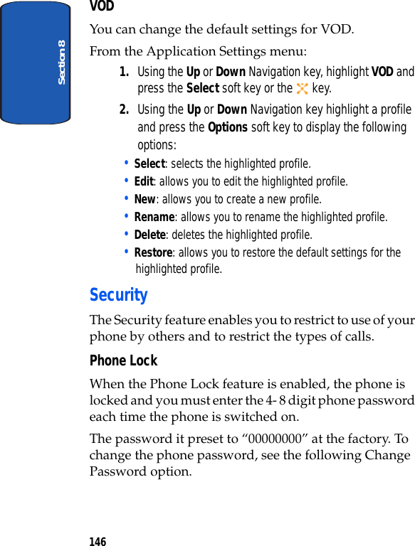 Section 8146VODYou can change the default settings for VOD.From the Application Settings menu:1. Using the Up or Down Navigation key, highlight VOD and press the Select soft key or the key. 2. Using the Up or Down Navigation key highlight a profile and press the Options soft key to display the following options:• Select: selects the highlighted profile. • Edit: allows you to edit the highlighted profile. • New: allows you to create a new profile.• Rename: allows you to rename the highlighted profile.• Delete: deletes the highlighted profile.• Restore: allows you to restore the default settings for the highlighted profile.Security The Security feature enables you to restrict to use of your phone by others and to restrict the types of calls.Phone LockWhen the Phone Lock feature is enabled, the phone is locked and you must enter the 4- 8 digit phone password each time the phone is switched on.The password it preset to “00000000” at the factory. To change the phone password, see the following Change Password option.