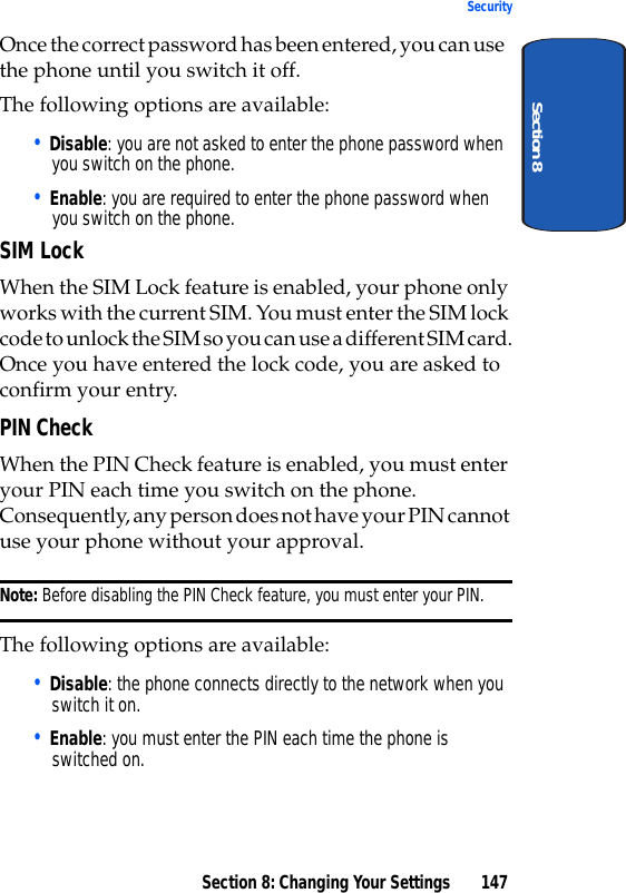 Section 8: Changing Your Settings 147SecuritySection 8Once the correct password has been entered, you can use the phone until you switch it off.The following options are available:• Disable: you are not asked to enter the phone password when you switch on the phone.• Enable: you are required to enter the phone password when you switch on the phone.SIM LockWhen the SIM Lock feature is enabled, your phone only works with the current SIM. You must enter the SIM lock code to unlock the SIM so you can use a different SIM card.Once you have entered the lock code, you are asked to confirm your entry.PIN CheckWhen the PIN Check feature is enabled, you must enter your PIN each time you switch on the phone. Consequently, any person does not have your PIN cannot use your phone without your approval.Note: Before disabling the PIN Check feature, you must enter your PIN.The following options are available:• Disable: the phone connects directly to the network when you switch it on.• Enable: you must enter the PIN each time the phone is switched on.