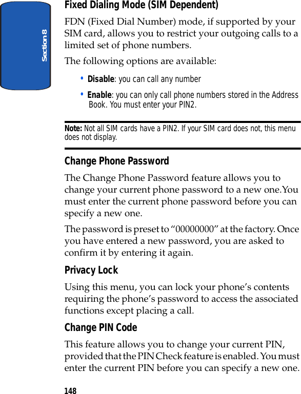 Section 8148Fixed Dialing Mode (SIM Dependent)FDN (Fixed Dial Number) mode, if supported by your SIM card, allows you to restrict your outgoing calls to a limited set of phone numbers.The following options are available:• Disable: you can call any number• Enable: you can only call phone numbers stored in the Address Book. You must enter your PIN2.Note: Not all SIM cards have a PIN2. If your SIM card does not, this menu does not display.Change Phone PasswordThe Change Phone Password feature allows you to change your current phone password to a new one.You must enter the current phone password before you can specify a new one.The password is preset to “00000000” at the factory. Once you have entered a new password, you are asked to confirm it by entering it again.Privacy LockUsing this menu, you can lock your phone’s contents requiring the phone’s password to access the associated functions except placing a call.Change PIN CodeThis feature allows you to change your current PIN, provided that the PIN Check feature is enabled. You must enter the current PIN before you can specify a new one.