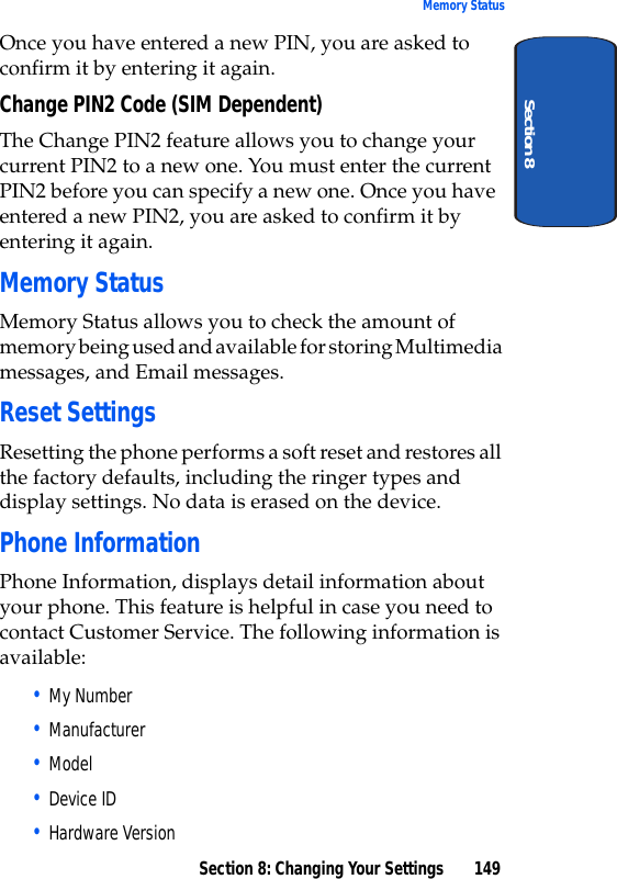 Section 8: Changing Your Settings 149Memory StatusSection 8Once you have entered a new PIN, you are asked to confirm it by entering it again.Change PIN2 Code (SIM Dependent)The Change PIN2 feature allows you to change your current PIN2 to a new one. You must enter the current PIN2 before you can specify a new one. Once you have entered a new PIN2, you are asked to confirm it by entering it again.Memory StatusMemory Status allows you to check the amount of memory being used and available for storing Multimedia messages, and Email messages.Reset SettingsResetting the phone performs a soft reset and restores all the factory defaults, including the ringer types and display settings. No data is erased on the device.Phone InformationPhone Information, displays detail information about your phone. This feature is helpful in case you need to contact Customer Service. The following information is available:• My Number• Manufacturer• Model• Device ID• Hardware Version