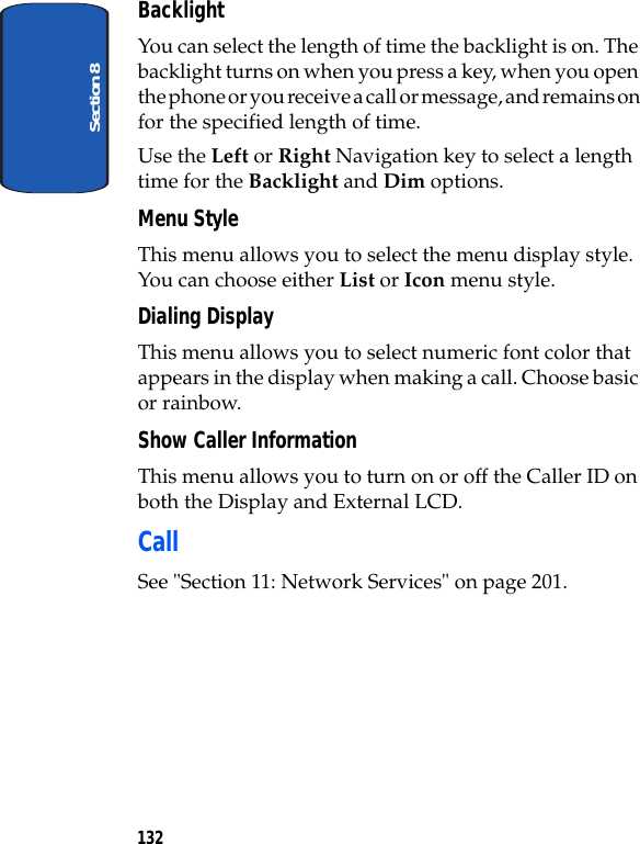 Section 8132BacklightYou can select the length of time the backlight is on. The backlight turns on when you press a key, when you open the phone or you receive a call or message, and remains on for the specified length of time. Use the Left or Right Navigation key to select a length time for the Backlight and Dim options.Menu StyleThis menu allows you to select the menu display style. You can choose either List or Icon menu style.Dialing DisplayThis menu allows you to select numeric font color that appears in the display when making a call. Choose basic or rainbow.Show Caller InformationThis menu allows you to turn on or off the Caller ID on both the Display and External LCD.CallSee "Section 11: Network Services" on page 201.