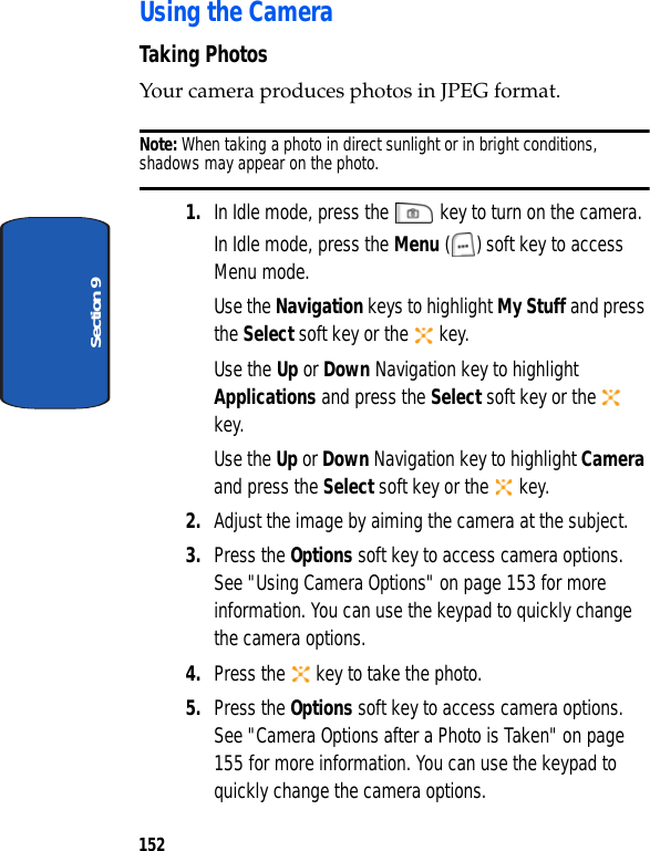 152Section 9Using the CameraTaking PhotosYour camera produces photos in JPEG format.Note: When taking a photo in direct sunlight or in bright conditions, shadows may appear on the photo.1. In Idle mode, press the key to turn on the camera.In Idle mode, press the Menu ( ) soft key to access Menu mode.Use the Navigation keys to highlight My Stuff and press the Select soft key or the key. Use the Up or Down Navigation key to highlight Applications and press the Select soft key or the key. Use the Up or Down Navigation key to highlight Camera and press the Select soft key or the key.2. Adjust the image by aiming the camera at the subject.3. Press the Options soft key to access camera options. See "Using Camera Options" on page 153 for more information. You can use the keypad to quickly change the camera options.4. Press the key to take the photo.5. Press the Options soft key to access camera options. See "Camera Options after a Photo is Taken" on page 155 for more information. You can use the keypad to quickly change the camera options.