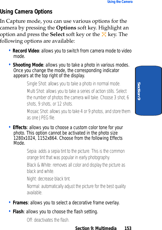 Section 9: Multimedia 153Using the CameraSection 9Using Camera OptionsIn Capture mode, you can use various options for the camera by pressing the Options soft key. Highlight an option and press the Select soft key or the key. The following options are available:• Record Video: allows you to switch from camera mode to video mode. • Shooting Mode: allows you to take a photo in various modes. Once you change the mode, the corresponding indicator appears at the top right of the display.• Single Shot: allows you to take a photo in normal mode. • Multi Shot: allows you to take a series of action stills. Select the number of photos the camera will take. Choose 3 shot, 6 shots, 9 shots, or 12 shots.• Mosaic Shot: allows you to take 4 or 9 photos, and store them as one JPEG file.• Effects: allows you to choose a custom color tone for your photo. This option cannot be activated in the photo size 1280x1024, 1152x864. Choose from the following Effects Mode.• Sepia: adds a sepia tint to the picture. This is the common orange tint that was popular in early photography.• Black & White: removes all color and display the picture as black and white.• Night: decrease black tint.• Normal: automatically adjust the picture for the best quality available.• Frames: allows you to select a decorative frame overlay.• Flash: allows you to choose the flash setting.• Off: deactivates the flash.