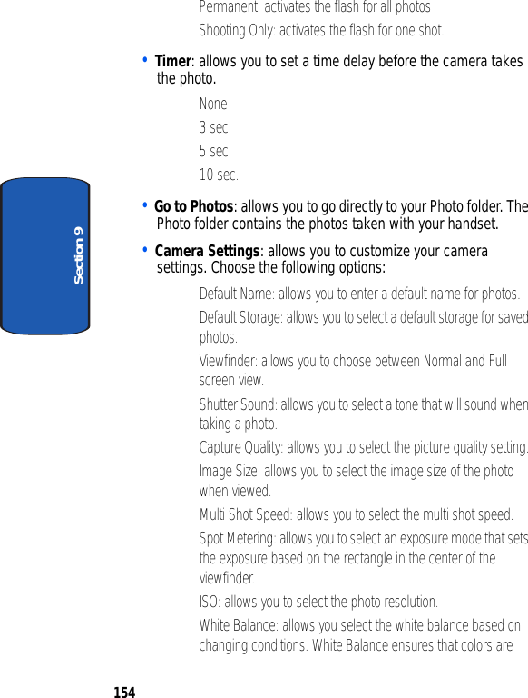 154Section 9• Permanent: activates the flash for all photos• Shooting Only: activates the flash for one shot.• Timer: allows you to set a time delay before the camera takes the photo.•None•3 sec.•5 sec.• 10 sec.• Go to Photos: allows you to go directly to your Photo folder. The Photo folder contains the photos taken with your handset.• Camera Settings: allows you to customize your camera settings. Choose the following options:• Default Name: allows you to enter a default name for photos. • Default Storage: allows you to select a default storage for saved photos.• Viewfinder: allows you to choose between Normal and Full screen view.• Shutter Sound: allows you to select a tone that will sound when taking a photo.• Capture Quality: allows you to select the picture quality setting.• Image Size: allows you to select the image size of the photo when viewed.• Multi Shot Speed: allows you to select the multi shot speed.• Spot Metering: allows you to select an exposure mode that sets the exposure based on the rectangle in the center of the viewfinder.• ISO: allows you to select the photo resolution.• White Balance: allows you select the white balance based on changing conditions. White Balance ensures that colors are