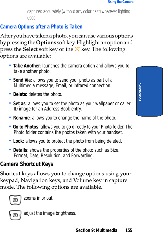 Section 9: Multimedia 155Using the CameraSection 9captured accurately (without any color cast) whatever lighting used.Camera Options after a Photo is TakenAfter you have taken a photo, you can use various options by pressing the Options soft key. Highlight an option and press the Select soft key or the key. The following options are available:• Take Another: launches the camera option and allows you to take another photo.• Send Via: allows you to send your photo as part of a Multimedia message, Email, or Infrared connection.• Delete: deletes the photo.• Set as: allows you to set the photo as your wallpaper or caller ID image for an Address Book entry.• Rename: allows you to change the name of the photo.• Go to Photos: allows you to go directly to your Photo folder. The Photo folder contains the photos taken with your handset.• Lock: allows you to protect the photo from being deleted.• Details: shows the properties of the photo such as Size, Format, Date, Resolution, and Forwarding.Camera Shortcut KeysShortcut keys allows you to change options using your keypad, Navigation keys, and Volume key in capture mode. The following options are available. zooms in or out. adjust the image brightness.