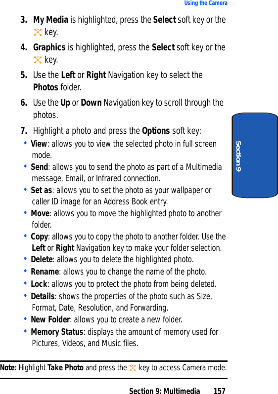 Section 9: Multimedia 157Using the CameraSection 93. My Media is highlighted, press the Select soft key or the key.4. Graphics is highlighted, press the Select soft key or the key.5. Use the Left or Right Navigation key to select the Photos folder.6. Use the Up or Down Navigation key to scroll through the photos.7. Highlight a photo and press the Options soft key:• View: allows you to view the selected photo in full screen mode.• Send: allows you to send the photo as part of a Multimedia message, Email, or Infrared connection.• Set as: allows you to set the photo as your wallpaper or caller ID image for an Address Book entry.• Move: allows you to move the highlighted photo to another folder.• Copy: allows you to copy the photo to another folder. Use the Left or Right Navigation key to make your folder selection.• Delete: allows you to delete the highlighted photo.• Rename: allows you to change the name of the photo.• Lock: allows you to protect the photo from being deleted.• Details: shows the properties of the photo such as Size, Format, Date, Resolution, and Forwarding.• New Folder: allows you to create a new folder.• Memory Status: displays the amount of memory used for Pictures, Videos, and Music files.Note: Highlight Take Photo and press the key to access Camera mode.