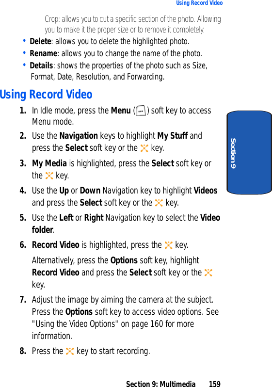 Section 9: Multimedia 159Using Record VideoSection 9• Crop: allows you to cut a specific section of the photo. Allowing you to make it the proper size or to remove it completely.• Delete: allows you to delete the highlighted photo.• Rename: allows you to change the name of the photo.• Details: shows the properties of the photo such as Size, Format, Date, Resolution, and Forwarding.Using Record Video1. In Idle mode, press the Menu ( ) soft key to access Menu mode.2. Use the Navigation keys to highlight My Stuff and press the Select soft key or the key.3. My Media is highlighted, press the Select soft key or the key.4. Use the Up or Down Navigation key to highlight Videos and press the Select soft key or the key.5. Use the Left or Right Navigation key to select the Video folder.6. Record Video is highlighted, press the key.Alternatively, press the Options soft key, highlight Record Video and press the Select soft key or the key.7. Adjust the image by aiming the camera at the subject. Press the Options soft key to access video options. See "Using the Video Options" on page 160 for more information.8. Press the key to start recording.