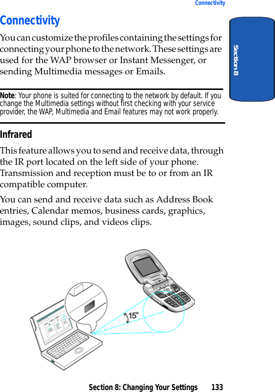Section 8: Changing Your Settings 133ConnectivitySection 8ConnectivityYou can customize the profiles containing the settings for connecting your phone to the network. These settings are used for the WAP browser or Instant Messenger, or sending Multimedia messages or Emails.Note: Your phone is suited for connecting to the network by default. If you change the Multimedia settings without first checking with your service provider, the WAP, Multimedia and Email features may not work properly.InfraredThis feature allows you to send and receive data, through the IR port located on the left side of your phone. Transmission and reception must be to or from an IR compatible computer. You can send and receive data such as Address Book entries, Calendar memos, business cards, graphics, images, sound clips, and videos clips.