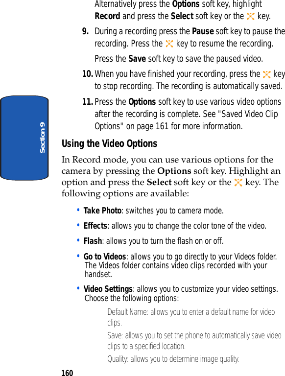 160Section 9Alternatively press the Options soft key, highlight Record and press the Select soft key or the key.9. During a recording press the Pause soft key to pause the recording. Press the key to resume the recording. Press the Save soft key to save the paused video.10.When you have finished your recording, press the key to stop recording. The recording is automatically saved.11.Press the Options soft key to use various video options after the recording is complete. See "Saved Video Clip Options" on page 161 for more information.Using the Video OptionsIn Record mode, you can use various options for the camera by pressing the Options soft key. Highlight an option and press the Select soft key or the key. The following options are available:• Take Photo: switches you to camera mode.• Effects: allows you to change the color tone of the video.• Flash: allows you to turn the flash on or off.• Go to Videos: allows you to go directly to your Videos folder. The Videos folder contains video clips recorded with your handset.• Video Settings: allows you to customize your video settings. Choose the following options:• Default Name: allows you to enter a default name for video clips.• Save: allows you to set the phone to automatically save video clips to a specified location.• Quality: allows you to determine image quality.