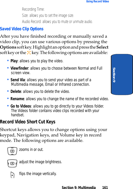 Section 9: Multimedia 161Using Record VideoSection 9• Recording Time: • Size: allows you to set the image size.• Audio Record: allows you to mute or unmute audio.Saved Video Clip OptionsAfter you have finished recording or manually saved a video clip, you can use various options by pressing the Options soft key. Highlight an option and press the Select soft key or the key. The following options are available:• Play: allows you to play the video.• Viewfinder: allows you to choose between Normal and Full screen view.• Send Via: allows you to send your video as part of a Multimedia message, Email or Infrared connection. • Delete: allows you to delete the video.• Rename: allows you to change the name of the recorded video.• Go to Videos: allows you to go directly to your Videos folder. The Videos folder contains video clips recorded with your handset.Record Video Short Cut KeysShortcut keys allows you to change options using your keypad, Navigation keys, and Volume key in record mode. The following options are available. zooms in or out. adjust the image brightness. flips the image vertically.