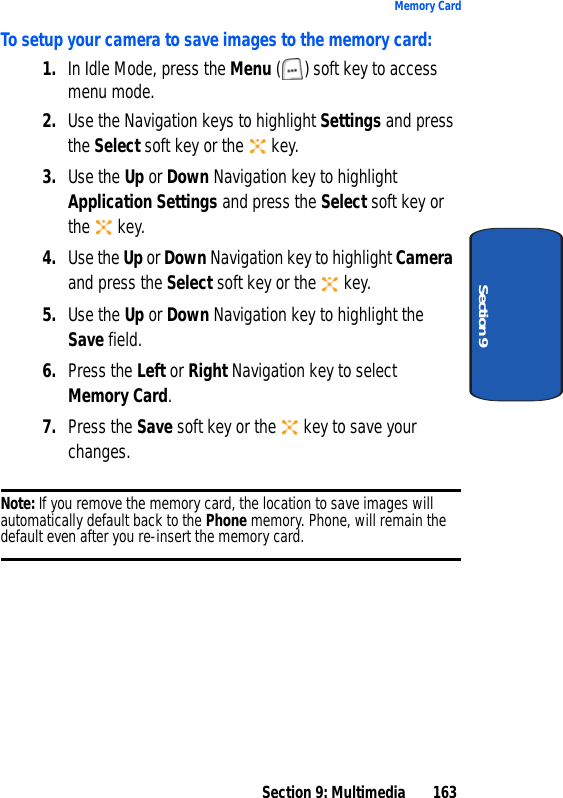 Section 9: Multimedia 163Memory CardSection 9To setup your camera to save images to the memory card:1. In Idle Mode, press the Menu ( ) soft key to access menu mode.2. Use the Navigation keys to highlight Settings and press the Select soft key or the key.3. Use the Up or Down Navigation key to highlight Application Settings and press the Select soft key or the key.4. Use the Up or Down Navigation key to highlight Camera and press the Select soft key or the key.5. Use the Up or Down Navigation key to highlight the Save field.6. Press the Left or Right Navigation key to select Memory Card.7. Press the Save soft key or the key to save your changes.Note: If you remove the memory card, the location to save images will automatically default back to the Phone memory. Phone, will remain the default even after you re-insert the memory card.