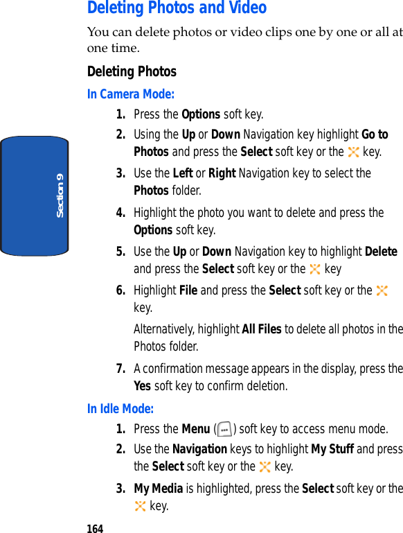 164Section 9Deleting Photos and VideoYou can delete photos or video clips one by one or all at one time.Deleting PhotosIn Camera Mode:1. Press the Options soft key.2. Using the Up or Down Navigation key highlight Go to Photos and press the Select soft key or the key.3. Use the Left or Right Navigation key to select the Photos folder. 4. Highlight the photo you want to delete and press the Options soft key.5. Use the Up or Down Navigation key to highlight Delete and press the Select soft key or the key6. Highlight File and press the Select soft key or the key.Alternatively, highlight All Files to delete all photos in the Photos folder.7. A confirmation message appears in the display, press the Yes soft key to confirm deletion.In Idle Mode:1. Press the Menu ( ) soft key to access menu mode.2. Use the Navigation keys to highlight My Stuff and press the Select soft key or the key.3. My Media is highlighted, press the Select soft key or the key.