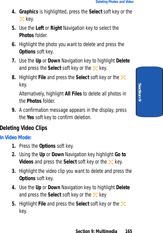 Section 9: Multimedia 165Deleting Photos and VideoSection 94. Graphics is highlighted, press the Select soft key or the key.5. Use the Left or Right Navigation key to select the Photos folder. 6. Highlight the photo you want to delete and press the Options soft key.7. Use the Up or Down Navigation key to highlight Delete and press the Select soft key or the key.8. Highlight File and press the Select soft key or the key.Alternatively, highlight All Files to delete all photos in the Photos folder.9. A confirmation message appears in the display, press the Yes soft key to confirm deletion.Deleting Video ClipsIn Video Mode:1. Press the Options soft key.2. Using the Up or Down Navigation key highlight Go to Videos and press the Select soft key or the key.3. Highlight the video clip you want to delete and press the Options soft key.4. Use the Up or Down Navigation key to highlight Delete and press the Select soft key or the key5. Highlight File and press the Select soft key or the key.