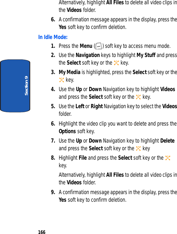 166Section 9Alternatively, highlight All Files to delete all video clips in the Videos folder.6. A confirmation message appears in the display, press the Yes soft key to confirm deletion.In Idle Mode:1. Press the Menu ( ) soft key to access menu mode.2. Use the Navigation keys to highlight My Stuff and press the Select soft key or the key.3. My Media is highlighted, press the Select soft key or the key.4. Use the Up or Down Navigation key to highlight Videos and press the Select soft key or the key.5. Use the Left or Right Navigation key to select the Videos folder. 6. Highlight the video clip you want to delete and press the Options soft key.7. Use the Up or Down Navigation key to highlight Delete and press the Select soft key or the key8. Highlight File and press the Select soft key or the key.Alternatively, highlight All Files to delete all video clips in the Videos folder. 9. A confirmation message appears in the display, press the Yes soft key to confirm deletion.