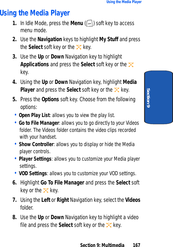Section 9: Multimedia 167Using the Media PlayerSection 9Using the Media Player1. In Idle Mode, press the Menu ( ) soft key to access menu mode.2. Use the Navigation keys to highlight My Stuff and press the Select soft key or the key.3. Use the Up or Down Navigation key to highlight Applications and press the Select soft key or the key.4. Using the Up or Down Navigation key, highlight Media Player and press the Select soft key or the key.5. Press the Options soft key. Choose from the following options:• Open Play List: allows you to view the play list.• Go to File Manager: allows you to go directly to your Videos folder. The Videos folder contains the video clips recorded with your handset.• Show Controller: allows you to display or hide the Media player controls.• Player Settings: allows you to customize your Media player settings.• VOD Settings: allows you to customize your VOD settings.6. Highlight Go To File Manager and press the Select soft key or the key.7. Using the Left or Right Navigation key, select the Videos folder.8. Use the Up or Down Navigation key to highlight a video file and press the Select soft key or the key.