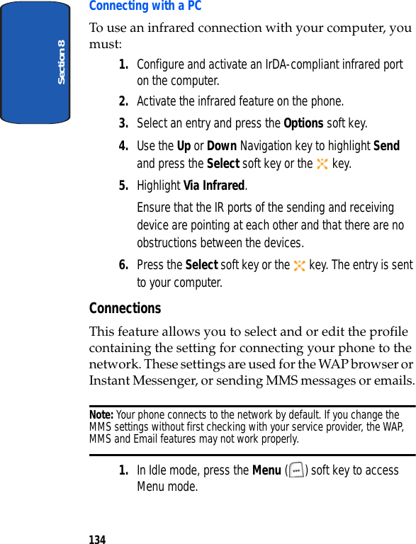 Section 8134Connecting with a PCTo use an infrared connection with your computer, you must:1. Configure and activate an IrDA-compliant infrared port on the computer.2. Activate the infrared feature on the phone.3. Select an entry and press the Options soft key.4. Use the Up or Down Navigation key to highlight Send and press the Select soft key or the key.5. Highlight Via Infrared. Ensure that the IR ports of the sending and receiving device are pointing at each other and that there are no obstructions between the devices.6. Press the Select soft key or the key. The entry is sent to your computer.ConnectionsThis feature allows you to select and or edit the profile containing the setting for connecting your phone to the network. These settings are used for the WAP browser or Instant Messenger, or sending MMS messages or emails.Note: Your phone connects to the network by default. If you change the MMS settings without first checking with your service provider, the WAP, MMS and Email features may not work properly.1. In Idle mode, press the Menu ( ) soft key to access Menu mode.