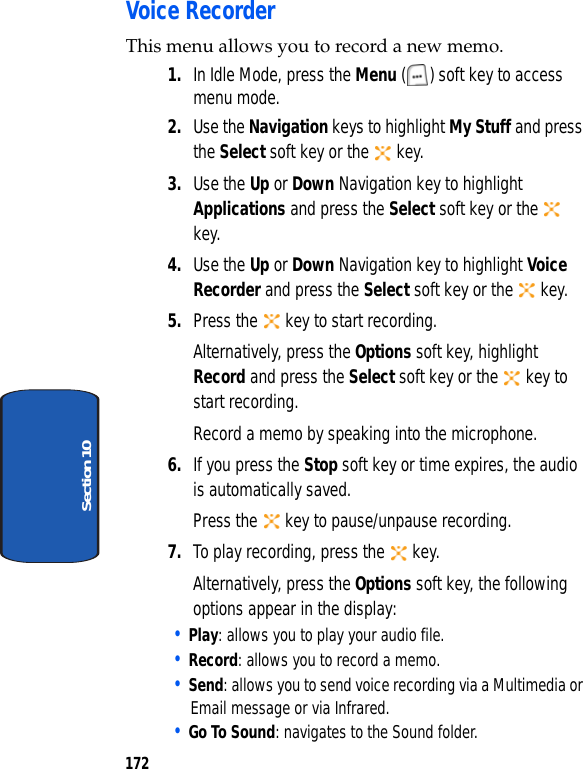 172Section 10Voice RecorderThis menu allows you to record a new memo. 1. In Idle Mode, press the Menu ( ) soft key to access menu mode.2. Use the Navigation keys to highlight My Stuff and press the Select soft key or the key.3. Use the Up or Down Navigation key to highlight Applications and press the Select soft key or the key.4. Use the Up or Down Navigation key to highlight Voice Recorder and press the Select soft key or the key.5. Press the key to start recording.Alternatively, press the Options soft key, highlight Record and press the Select soft key or the key to start recording.Record a memo by speaking into the microphone.6. If you press the Stop soft key or time expires, the audio is automatically saved.Press the key to pause/unpause recording.7. To play recording, press the key.Alternatively, press the Options soft key, the following options appear in the display:• Play: allows you to play your audio file.• Record: allows you to record a memo.• Send: allows you to send voice recording via a Multimedia or Email message or via Infrared.• Go To Sound: navigates to the Sound folder.