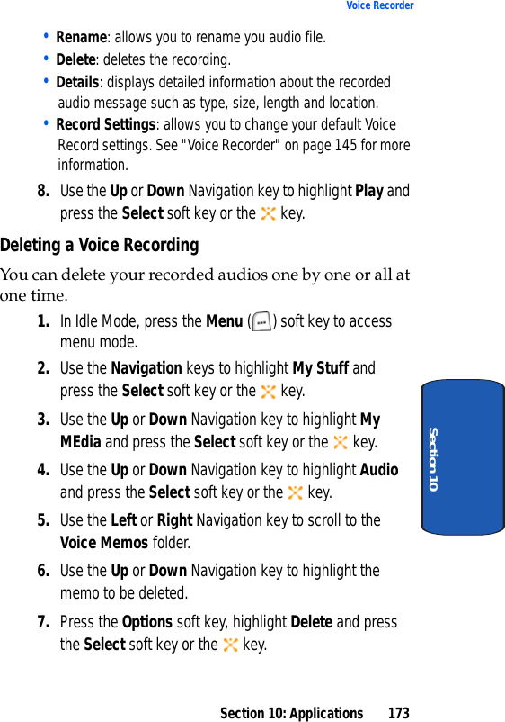 Section 10: Applications 173Voice RecorderSection 10• Rename: allows you to rename you audio file.• Delete: deletes the recording.• Details: displays detailed information about the recorded audio message such as type, size, length and location.• Record Settings: allows you to change your default Voice Record settings. See "Voice Recorder" on page 145 for more information.8. Use the Up or Down Navigation key to highlight Play and press the Select soft key or the key.Deleting a Voice RecordingYou can delete your recorded audios one by one or all at one time.1. In Idle Mode, press the Menu ( ) soft key to access menu mode.2. Use the Navigation keys to highlight My Stuff and press the Select soft key or the key.3. Use the Up or Down Navigation key to highlight My MEdia and press the Select soft key or the key.4. Use the Up or Down Navigation key to highlight Audio and press the Select soft key or the key.5. Use the Left or Right Navigation key to scroll to the Voice Memos folder.6. Use the Up or Down Navigation key to highlight the memo to be deleted.7. Press the Options soft key, highlight Delete and press the Select soft key or the key.