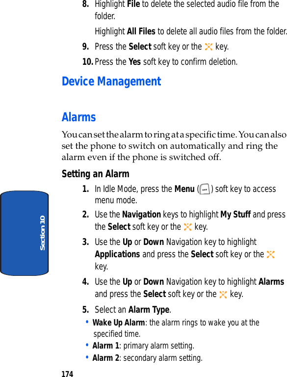 174Section 108. Highlight File to delete the selected audio file from the folder.Highlight All Files to delete all audio files from the folder.9. Press the Select soft key or the key.10.Press the Yes soft key to confirm deletion.Device ManagementAlarmsYou can set the alarm to ring at a specific time. You can also set the phone to switch on automatically and ring the alarm even if the phone is switched off.Setting an Alarm1. In Idle Mode, press the Menu ( ) soft key to access menu mode.2. Use the Navigation keys to highlight My Stuff and press the Select soft key or the key.3. Use the Up or Down Navigation key to highlight Applications and press the Select soft key or the key.4. Use the Up or Down Navigation key to highlight Alarms and press the Select soft key or the key. 5. Select an Alarm Type.• Wake Up Alarm: the alarm rings to wake you at the specified time.• Alarm 1: primary alarm setting.• Alarm 2: secondary alarm setting.